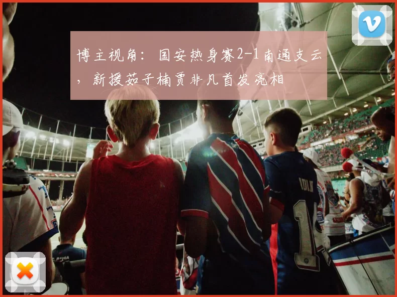 博主视角：国安热身赛2-1南通支云，新援茹子楠贾非凡首发亮相
